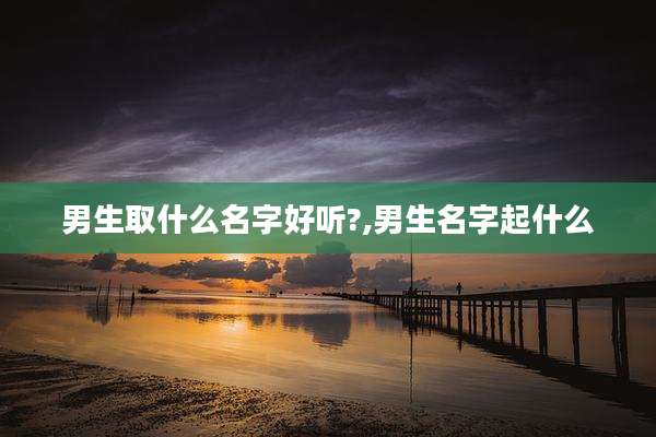 男生取什么名字好听?,男生名字起什么