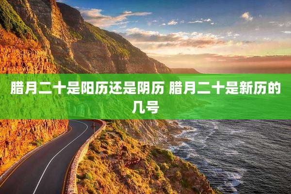 腊月二十是阳历还是阴历 腊月二十是新历的几号