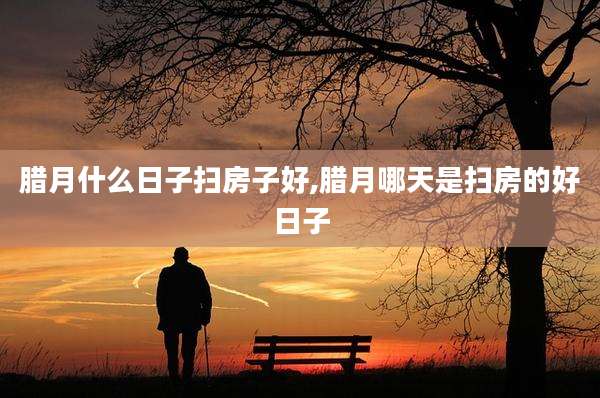 腊月什么日子扫房子好,腊月哪天是扫房的好日子