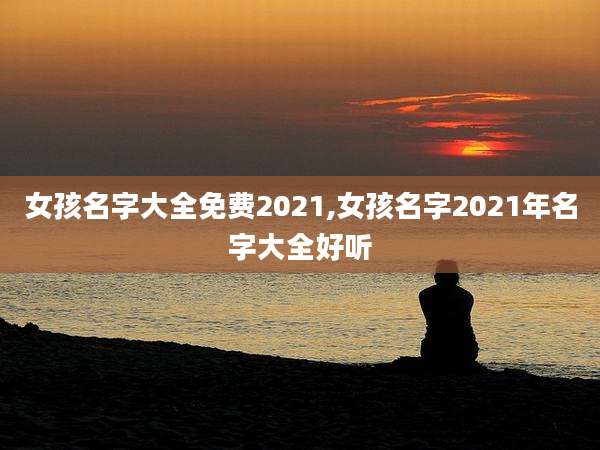 女孩名字大全免费2021,女孩名字2021年名字大全好听