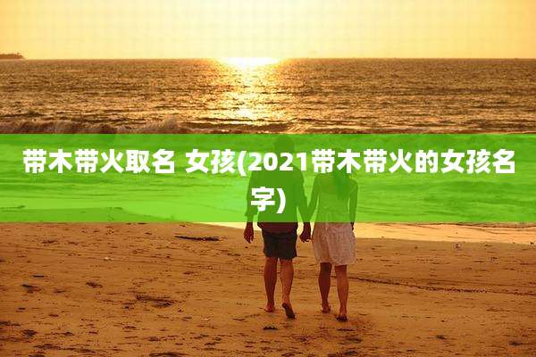 带木带火取名 女孩(2021带木带火的女孩名字)