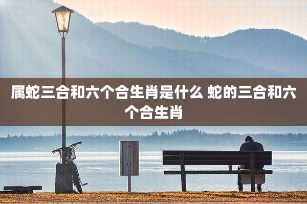 属蛇三合和六个合生肖是什么 蛇的三合和六个合生肖