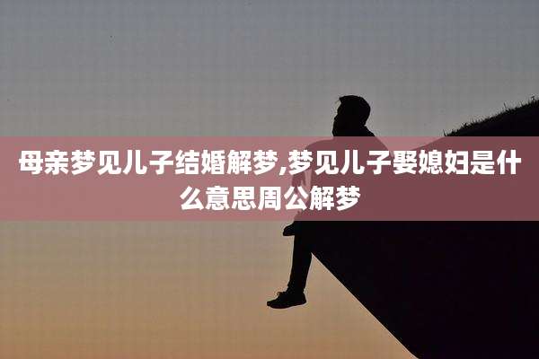 母亲梦见儿子结婚解梦,梦见儿子娶媳妇是什么意思周公解梦