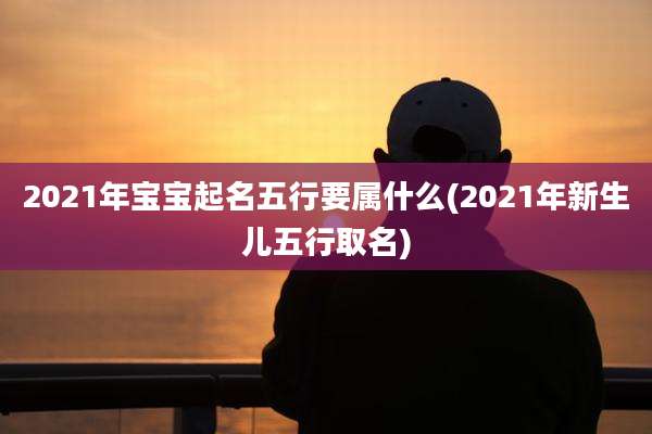 2021年宝宝起名五行要属什么(2021年新生儿五行取名)