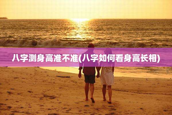 八字测身高准不准(八字如何看身高长相)