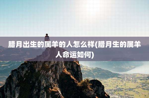腊月出生的属羊的人怎么样(腊月生的属羊人命运如何)