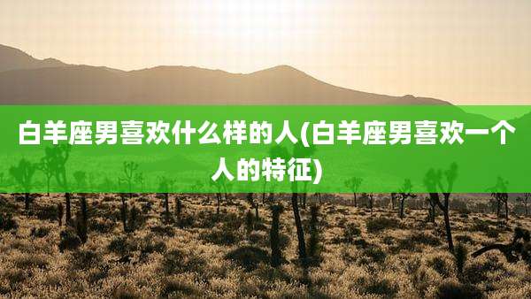 白羊座男喜欢什么样的人(白羊座男喜欢一个人的特征)