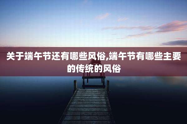 关于端午节还有哪些风俗,端午节有哪些主要的传统的风俗