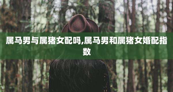 属马男与属猪女配吗,属马男和属猪女婚配指数