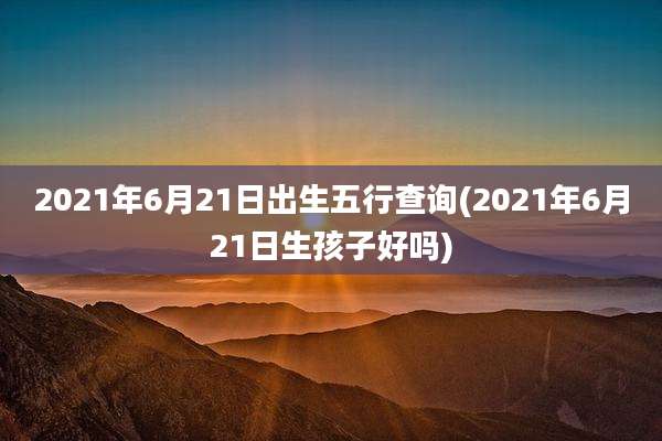 2021年6月21日出生五行查询(2021年6月21日生孩子好吗)