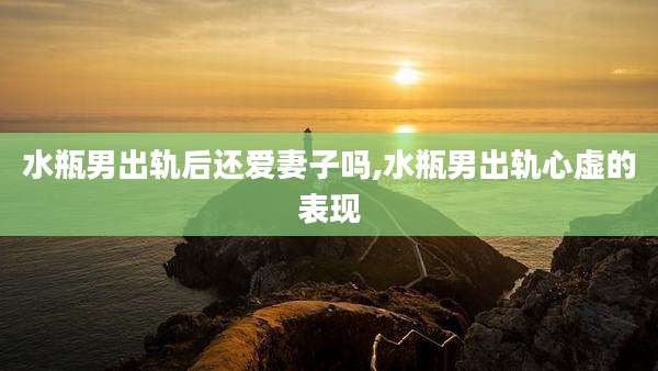 水瓶男出轨后还爱妻子吗,水瓶男出轨心虚的表现