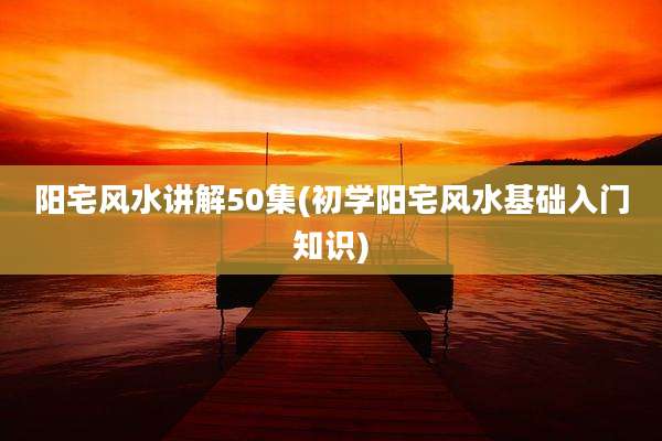 阳宅风水讲解50集(初学阳宅风水基础入门知识)