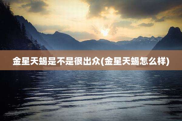 金星天蝎是不是很出众(金星天蝎怎么样)