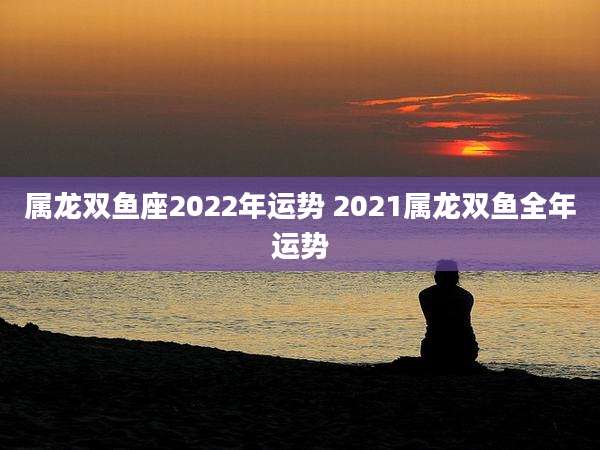属龙双鱼座2022年运势 2021属龙双鱼全年运势