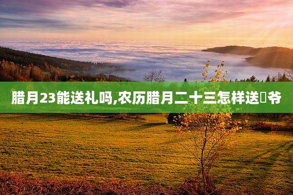 腊月23能送礼吗,农历腊月二十三怎样送灴爷