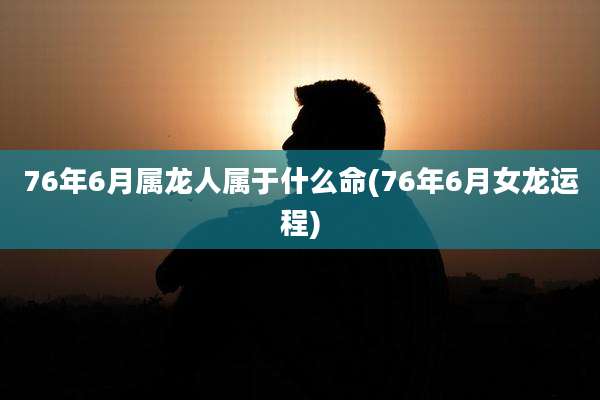 76年6月属龙人属于什么命(76年6月女龙运程)