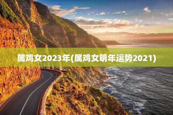 属鸡女2023年(属鸡女明年运势2021)