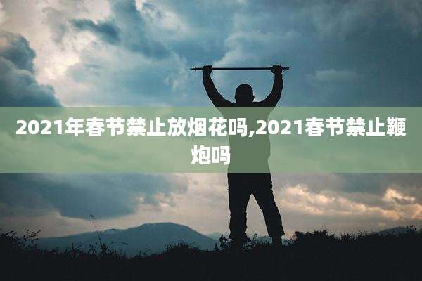 2021年春节禁止放烟花吗,2021春节禁止鞭炮吗