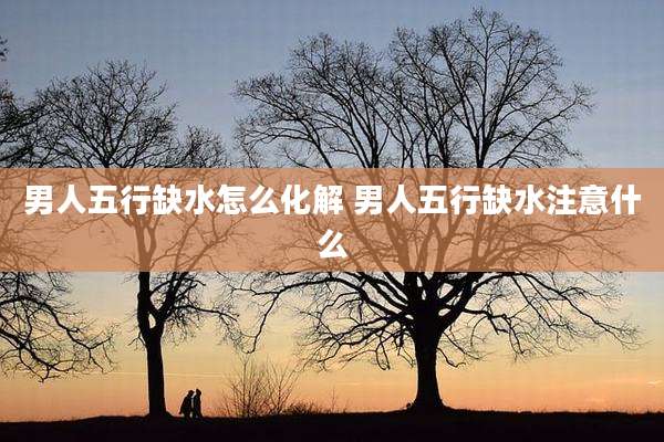 男人五行缺水怎么化解 男人五行缺水注意什么
