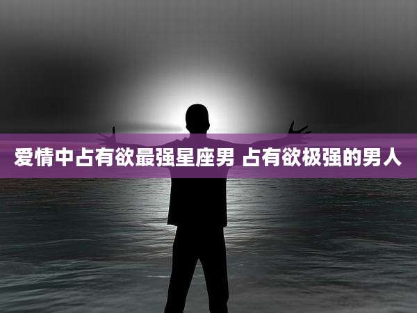 爱情中占有欲最强星座男 占有欲极强的男人
