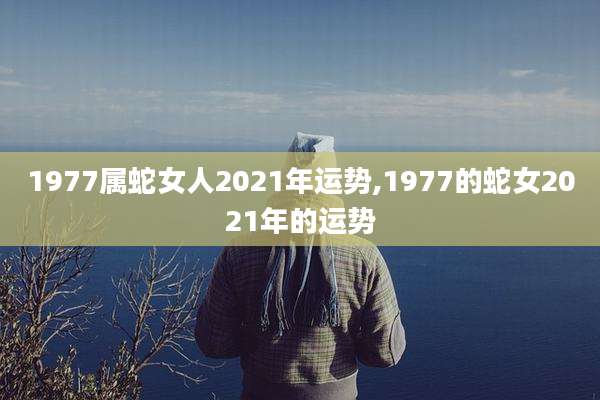 1977属蛇女人2021年运势,1977的蛇女2021年的运势