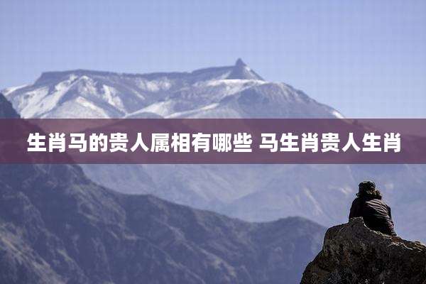 生肖马的贵人属相有哪些 马生肖贵人生肖