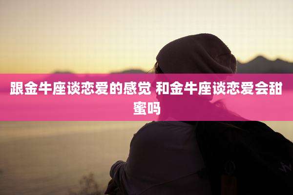 跟金牛座谈恋爱的感觉 和金牛座谈恋爱会甜蜜吗