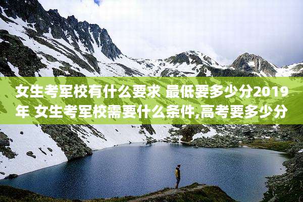 女生考军校有什么要求 最低要多少分2019年 女生考军校需要什么条件,高考要多少分