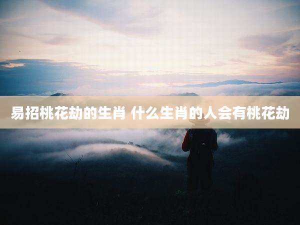易招桃花劫的生肖 什么生肖的人会有桃花劫