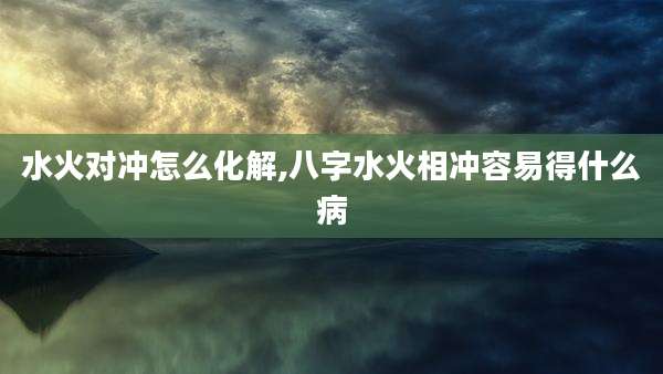水火对冲怎么化解,八字水火相冲容易得什么病