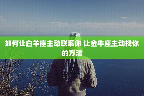 如何让白羊座主动联系你 让金牛座主动找你的方法