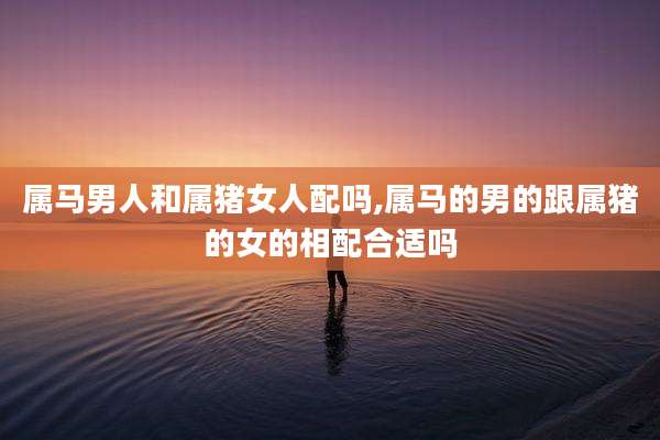 属马男人和属猪女人配吗,属马的男的跟属猪的女的相配合适吗