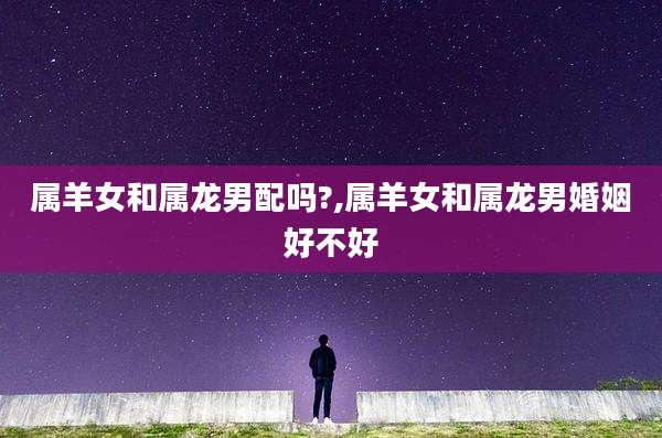 属羊女和属龙男配吗?,属羊女和属龙男婚姻好不好