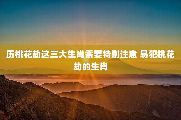 历桃花劫这三大生肖需要特别注意 易犯桃花劫的生肖