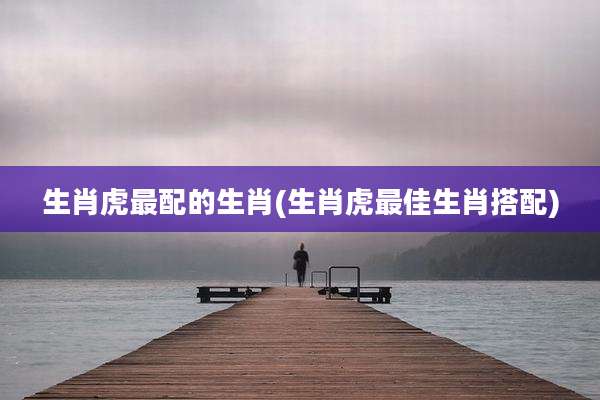 生肖虎最配的生肖(生肖虎最佳生肖搭配)