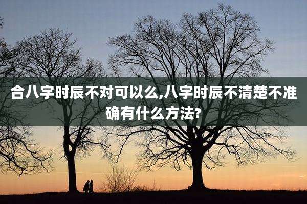 合八字时辰不对可以么,八字时辰不清楚不准确有什么方法?
