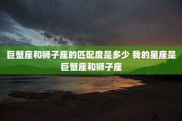 巨蟹座和狮子座的匹配度是多少 我的星座是巨蟹座和狮子座