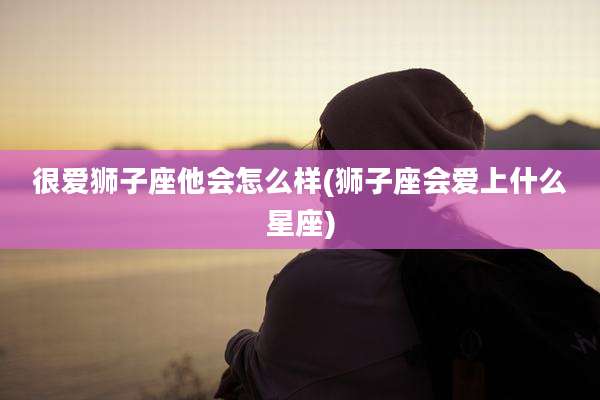很爱狮子座他会怎么样(狮子座会爱上什么星座)