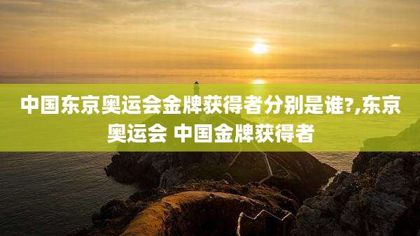 中国东京奥运会金牌获得者分别是谁?,东京奥运会 中国金牌获得者