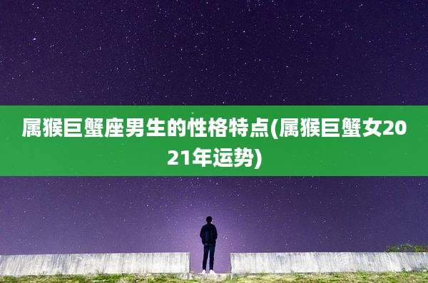 属猴巨蟹座男生的性格特点(属猴巨蟹女2021年运势)