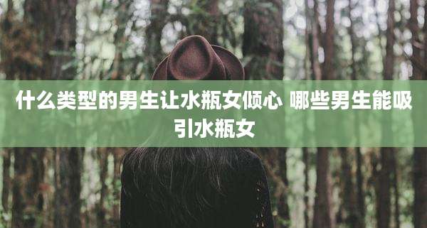什么类型的男生让水瓶女倾心 哪些男生能吸引水瓶女