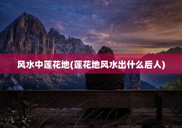 风水中莲花地(莲花地风水出什么后人)