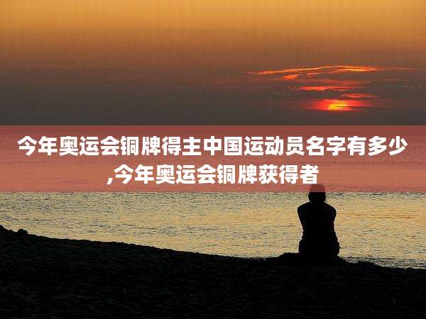 今年奥运会铜牌得主中国运动员名字有多少,今年奥运会铜牌获得者