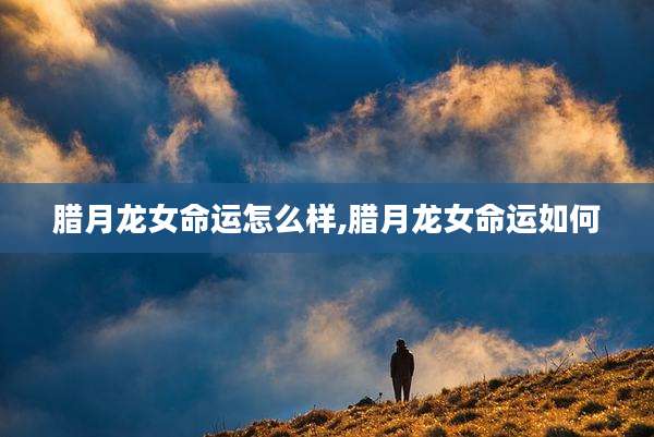 腊月龙女命运怎么样,腊月龙女命运如何