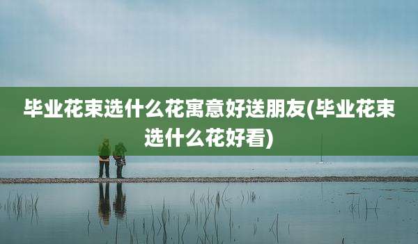 毕业花束选什么花寓意好送朋友(毕业花束选什么花好看)