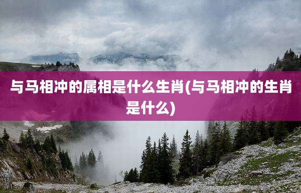 与马相冲的属相是什么生肖(与马相冲的生肖是什么)