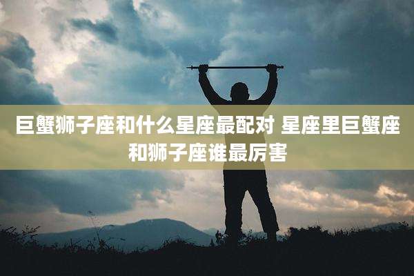 巨蟹狮子座和什么星座最配对 星座里巨蟹座和狮子座谁最厉害