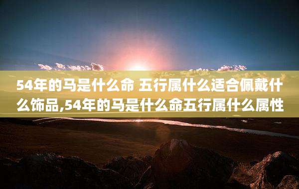 54年的马是什么命 五行属什么适合佩戴什么饰品,54年的马是什么命五行属什么属性