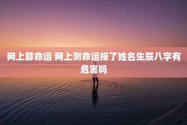 网上算命运 网上测命运报了姓名生辰八字有危害吗