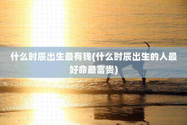 什么时辰出生最有钱(什么时辰出生的人最好命最富贵)